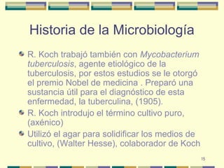 15
Historia de la Microbiología
R. Koch trabajó también con Mycobacterium
tuberculosis, agente etiológico de la
tuberculosis, por estos estudios se le otorgó
el premio Nobel de medicina . Preparó una
sustancia útil para el diagnóstico de esta
enfermedad, la tuberculina, (1905).
R. Koch introdujo el término cultivo puro,
(axénico)
Utilizó el agar para solidificar los medios de
cultivo, (Walter Hesse), colaborador de Koch
 