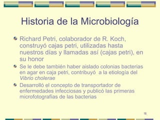 16
Historia de la Microbiología
Richard Petri, colaborador de R. Koch,
construyó cajas petri, utilizadas hasta
nuestros días y llamadas así (cajas petri), en
su honor
Se le debe también haber aislado colonias bacterias
en agar en caja petri, contribuyó a la etiología del
Vibrio cholerae
Desarrolló el concepto de transportador de
enfermedades infecciosas y publicó las primeras
microfotografías de las bacterias
 