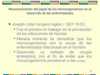 18
Reconocimiento del papel de los microorganismos en el
desarrollo de las enfermedades
Joseph Lister cirujano inglés ( 1827-1912).
Fue el primero en trabajar en la prevención
de las infecciones de heridas
Manera indirecta de demostrar que los
microorganismos son la causa de las
enfermedades infecciosas en el hombre
Desarrolló un método de cirugía
antiséptica, con el fin de evitar que los
microorganismos penetraran a las heridas
 