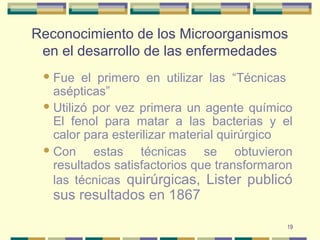 19
Reconocimiento de los Microorganismos
en el desarrollo de las enfermedades
Fue el primero en utilizar las “Técnicas
asépticas”
Utilizó por vez primera un agente químico
El fenol para matar a las bacterias y el
calor para esterilizar material quirúrgico
Con estas técnicas se obtuvieron
resultados satisfactorios que transformaron
las técnicas quirúrgicas, Lister publicó
sus resultados en 1867
 