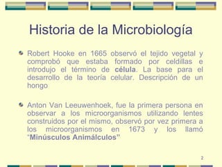 2
Historia de la Microbiología
Robert Hooke en 1665 observó el tejido vegetal y
comprobó que estaba formado por celdillas e
introdujo el término de célula. La base para el
desarrollo de la teoría celular. Descripción de un
hongo
Anton Van Leeuwenhoek, fue la primera persona en
observar a los microorganismos utilizando lentes
construidos por el mismo, observó por vez primera a
los microorganismos en 1673 y los llamó
“Minúsculos Animálculos”
 