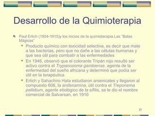 21
Desarrollo de la Quimioterapia
Paul Erlich (1854-1915)y los inicios de la quimioterapia.Las “Balas
Mágicas”
 Producto químico con toxicidad selectiva, es decir que mate
a las bacterias, pero que no dañe a las células humanas y
que sea útil para combatir a las enfermedades
 En 1946, observó que el colorante Tripán rojo resultó ser
activo contra el Trypanosoma gambiense, agente de la
enfermedad del sueño africana y determinó que podía ser
útil en la terapéutica
 Erlich y Sahachiro Hata estudiaron arsenicales y llegaron al
compuesto 606, la arsfenamina, útil contra el Treponema
pallidium, agente etiológico de la sífilis, se le dio el nombre
comercial de Salvarsan, en 1910
 