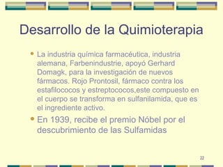 22
Desarrollo de la Quimioterapia
 La industria química farmacéutica, industria
alemana, Farbenindustrie, apoyó Gerhard
Domagk, para la investigación de nuevos
fármacos. Rojo Prontosil, fármaco contra los
estafilococos y estreptococos,este compuesto en
el cuerpo se transforma en sulfanilamida, que es
el ingrediente activo.
En 1939, recibe el premio Nóbel por el
descubrimiento de las Sulfamidas
 