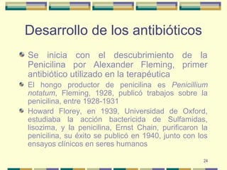 24
Desarrollo de los antibióticos
Se inicia con el descubrimiento de la
Penicilina por Alexander Fleming, primer
antibiótico utilizado en la terapéutica
El hongo productor de penicilina es Penicillium
notatum, Fleming, 1928, publicó trabajos sobre la
penicilina, entre 1928-1931
Howard Florey, en 1939, Universidad de Oxford,
estudiaba la acción bactericida de Sulfamidas,
lisozima, y la penicilina, Ernst Chain, purificaron la
penicilina, su éxito se publicó en 1940, junto con los
ensayos clínicos en seres humanos
 