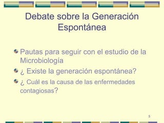 5
Debate sobre la Generación
Espontánea
Pautas para seguir con el estudio de la
Microbiología
¿ Existe la generación espontánea?
¿ Cuál es la causa de las enfermedades
contagiosas?
 