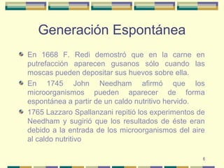 6
Generación Espontánea
En 1668 F. Redi demostró que en la carne en
putrefacción aparecen gusanos sólo cuando las
moscas pueden depositar sus huevos sobre ella.
En 1745 John Needham afirmó que los
microorganismos pueden aparecer de forma
espontánea a partir de un caldo nutritivo hervido.
1765 Lazzaro Spallanzani repitió los experimentos de
Needham y sugirió que los resultados de éste eran
debido a la entrada de los microorganismos del aire
al caldo nutritivo
 