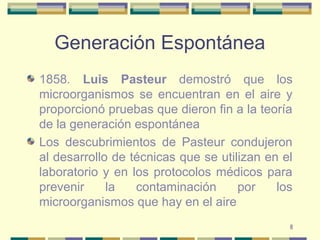 8
Generación Espontánea
1858. Luis Pasteur demostró que los
microorganismos se encuentran en el aire y
proporcionó pruebas que dieron fin a la teoría
de la generación espontánea
Los descubrimientos de Pasteur condujeron
al desarrollo de técnicas que se utilizan en el
laboratorio y en los protocolos médicos para
prevenir la contaminación por los
microorganismos que hay en el aire
 