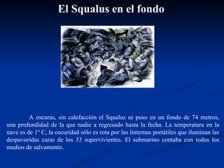 A oscuras, sin calefacción el Squalus se poso en un fondo de 74 metros, una profundidad de la que nadie a regresado hasta la fecha. La temperatura en la nave es de 1º C, la oscuridad sólo es rota por las linternas portátiles que iluminan las despavoridas caras de los 33 supervivientes. El submarino contaba con todos los medios de salvamento. El Squalus en el fondo 