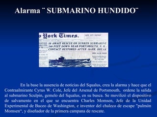 En la base la ausencia de noticias del Squalus, crea la alarma y hace que el Contraalmirante Cyrus W. Cole, Jefe del Arsenal de Portsmouth,  ordene la salida al submarino Sculpin, gemelo del Squalus, en su busca. Se movilizó el dispositivo de salvamento en el que se encuentra Charles Momsen, Jefe de la Unidad Experimental de Buceo de Washington, e inventor del chaleco de escape "pulmón Momsen“, y diseñador de la primera campana de rescate.  Alarma ¨ SUBMARINO HUNDIDO¨   