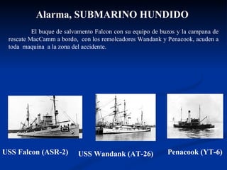 USS Falcon (ASR-2) Penacook (YT-6) USS Wandank (AT-26) Alarma, SUBMARINO HUNDIDO   El buque de salvamento Falcon con su equipo de buzos y la campana de rescate MacCamm a bordo,  con los remolcadores Wandank y Penacook, acuden a toda  maquina  a la zona del accidente. 