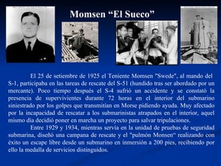 Momsen “El Sueco” El 25 de setiembre de 1925 el Teniente Momsen "Swede", al mando del  S-1, participaba en las tareas de rescate del S-51 (hundido tras ser abordado por un mercante). Poco tiempo después el S-4 sufrió un accidente y se constató la presencia de supervivientes durante 72 horas en el interior del submarino siniestrado por los golpes que transmitían en Morse pidiendo ayuda. Muy afectado por la incapacidad de rescatar a los submarinistas atrapados en el interior, aquel mismo día decidió poner en marcha un proyecto para salvar tripulaciones.  Entre 1929 y 1934, mientras servía en la unidad de pruebas de seguridad submarina, diseñó una campana de rescate y el "pulmón Monsen“ realizando con éxito un escape libre desde un submarino en inmersión a 200 pies, recibiendo por ello la medalla de servicios distinguidos.  