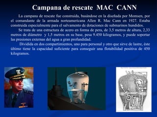 La campana de rescate fue construida, basándose en la diseñada por Momsen, por el comandante de la armada norteamericana Allen R. Mac Cann en 1927. Estaba construida especialmente para el salvamento de dotaciones de submarinos hundidos. Se trata de una estructura de acero en forma de pera, de 3,5 metros de altura, 2,33 metros de diámetro  y 1,5 metros en su base, pesa 9.450 kilogramos, y puede soportar las presiones externas del agua a gran profundidad. Dividida en dos compartimientos, uno para personal y otro que sirve de lastre, éste último tiene la capacidad suficiente para conseguir una flotabilidad positiva de 450 kilogramos. Campana de rescate  MAC  CANN 