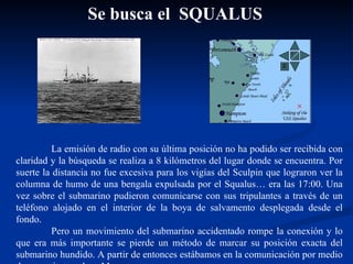 La emisión de radio con su última posición no ha podido ser recibida con claridad y la búsqueda se realiza a 8 kilómetros del lugar donde se encuentra. Por suerte la distancia no fue excesiva para los vigías del Sculpin que lograron ver la columna de humo de una bengala expulsada por el Squalus… era las 17:00. Una vez sobre el submarino pudieron comunicarse con sus tripulantes a través de un teléfono alojado en el interior de la boya de salvamento desplegada desde el fondo.  Pero un movimiento del submarino accidentado rompe la conexión y lo que era más importante se pierde un método de marcar su posición exacta del submarino hundido. A partir de entonces estábamos en la comunicación por medio de mensajes en clave Morse.  Se busca el  SQUALUS 