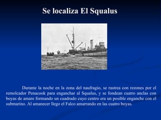 Durante la noche en la zona del naufragio, se rastrea con rezones por el remolcador Penacook para enganchar al Squalus, y se fondean cuatro anclas con boyas de amare formando un cuadrado cuyo centro era un posible enganche con el submarino. Al amanecer llego el Falco amarrando en las cuatro boyas.  Se localiza El Squalus 