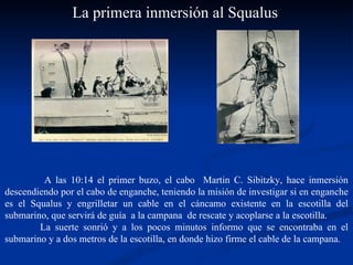   A las 10:14 el primer buzo, el cabo  Martin C. Sibitzky, hace inmersión descendiendo por el cabo de enganche, teniendo la misión de investigar si en enganche es el Squalus y engrilletar un cable en el cáncamo existente en la escotilla del submarino, que servirá de guía  a la campana  de rescate y acoplarse a la escotilla.  La suerte sonrió y a los pocos minutos informo que se encontraba en el submarino y a dos metros de la escotilla, en donde hizo firme el cable de la campana. La primera inmersión al Squalus 