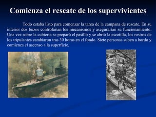Todo estaba listo para comenzar la tarea de la campana de rescate. En su interior dos buzos controlarían los mecanismos y asegurarían su funcionamiento. Una vez sobre la cubierta se preparó el pasillo y se abrió la escotilla, los rostros de los tripulantes cambiaron tras 30 horas en el fondo. Siete personas suben a bordo y comienza el ascenso a la superficie.  Comienza el rescate de los supervivientes 