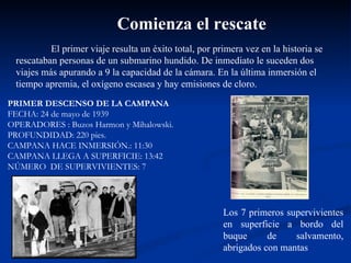 El primer viaje resulta un éxito total, por primera vez en la historia se rescataban personas de un submarino hundido. De inmediato le suceden dos viajes más apurando a 9 la capacidad de la cámara. En la última inmersión el tiempo apremia, el oxígeno escasea y hay emisiones de cloro.  Comienza el rescate Los 7 primeros supervivientes en superficie a bordo del buque de salvamento, abrigados con mantas PRIMER DESCENSO DE LA CAMPANA FECHA: 24 de mayo de 1939 OPERADORES : Buzos Harmon y Mihalowski. PROFUNDIDAD: 220 pies.  CAMPANA HACE INMERSIÓN.: 11:30 CAMPANA LLEGA A SUPERFICIE: 13:42 NÚMERO  DE SUPERVIVIENTES: 7 