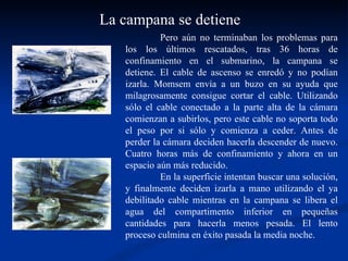 Pero aún no terminaban los problemas para los los últimos rescatados, tras 36 horas de confinamiento en el submarino, la campana se detiene. El cable de ascenso se enredó y no podían izarla. Momsem envía a un buzo en su ayuda que milagrosamente consigue cortar el cable. Utilizando sólo el cable conectado a la parte alta de la cámara comienzan a subirlos, pero este cable no soporta todo el peso por si sólo y comienza a ceder. Antes de perder la cámara deciden hacerla descender de nuevo. Cuatro horas más de confinamiento y ahora en un espacio aún más reducido. En la superficie intentan buscar una solución, y finalmente deciden izarla a mano utilizando el ya debilitado cable mientras en la campana se libera el agua del compartimento inferior en pequeñas cantidades para hacerla menos pesada. El lento proceso culmina en éxito pasada la media noche.  La campana se detiene 