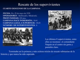 CUARTO DESCENSO DE LA CAMPANA FECHA : 24 y 25 de mayo de 1939 OPERADORES  : McDonald y Mihalowki.  PROFUNDIDAD:  220 pies.  CAMPANA HACE INMERSIÓN .: 18:41 CAMPANA LLEGA A SUPERFICIE:  00:25 NÚMERO  DE SUPERVIVIENTES:  8  Rescate de los supervivientes Los últimos 8 supervivientes, entre ellos se reconoce  el comandante Naquin en el centro sin gorra y pantalón claro.  Terminaba así la primera y más exitosa misión de rescate submarino de la historia y que nunca ha sido superada.  