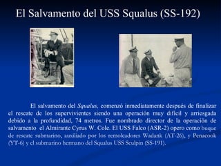 El Salvamento del USS Squalus (SS-192) El salvamento del  Squalus,  comenzó inmediatamente después de finalizar el rescate de los supervivientes siendo una operación muy difícil y arriesgada debido a la profundidad, 74 metros. Fue nombrado director de la operación de salvamento  el Almirante Cyrus W. Cole. El USS Falco (ASR-2) opero como  buque de rescate submarino, auxiliado por los remolcadores Wadank (AT-26), y Penacook (YT-6) y el submarino hermano del Squalus USS Sculpin (SS-191).  