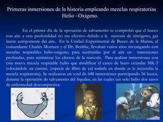 Primeras inmersiones de la historia empleando mezclas respiratorias Helio –Oxigeno.  En el primer día de la operación de salvamento se comprobó que el buceo con aire a esta profundidad no era efectivo debido a la  narcosis de nitrógeno, gas inerte componente del aire.  En la Unidad Experimental de Buceo de la Marina, el comandante Charles Momsen y el Dr. Benhke, llevaban varios años investigando con mezclas respirables helio-oxigeno, para sustituirlas por el aire en  inmersiones profundas, para minimizar los efectos de la narcosis.  Para realizar inmersiones con esta nueva mezcla respirable hubo que modificar el casco de buzo estándar MK-5 colocándole un caniste, (especie de filtro de cal sodada en donde se le inyectaba la mezcla respiratoria). Se realizaron un total de 648 inmersiones participando 56 buzos, durante la operación de salvamento del Squalus, en las cuales tan solo hubo dos casos de enfermedad descompresiva.  