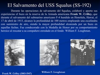 Durante las operaciones de salvamento del Squalus, colaboró y aporto sus experiencias el buzo en la reserva de la Armada americana  Frank W. Crilley,  que durante el salvamento del submarino americano F-4 hundido en Honolulu,  Hawai,  el 17 de abril de 1915, alcanzo la profundidad de 100 metros empleando una escafandra con suministro de aire, siendo la mayor profundidad alcanzada por un buzo en aquellas fechas. Fue condecorado con la Medalla de Honor por su comportamiento heroico al rescatar a su compañero enredado en el fondo  William F. Loughman. Fran k W.  Crilley (1883-1947)  El Salvamento del USS Squalus (SS-192) William F. Loughman 