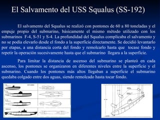 El salvamento del Squalus se realizó con pontones de 60 a 80 toneladas y el empuje propio del submarino, básicamente el mismo método utilizado con los submarinos  F-4, S-51 y S-4 .  La profundidad del Squalus complicaba el salvamento y no se podía elevarlo desde el fondo a la superficie directamente. Se decidió levantarlo por etapas, a una distancia corta del fondo y remolcarlo hasta que  tocase fondo y repetir la operación sucesivamente hasta que el submarino  llegara a la superficie.  Para limitar la distancia de ascenso del submarino se planteó en cada ascenso, los pontones se organizaron en diferentes niveles entre la superficie y el submarino. Cuando los pontones más altos llegaban a superficie el submarino quedaba colgado entre dos aguas, siendo remolcado hasta tocar fondo. El Salvamento del USS Squalus (SS-192) 
