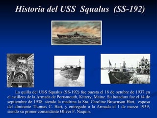 La quilla del USS Squalus (SS-192) fue puesta el 18 de octubre de 1937 en el astillero de la Armada de Portsmouth,  Kittery, Maine.  Su botadura fue el 14 de septiembre de 1938, siendo la madrina la Sra. Caroline Brownson Hart,  esposa del almirante Thomas C. Hart, y entregado a la Armada el 1 de marzo 1939, siendo su primer comandante Oliver F. Naquin. Historia del USS  Squalus  (SS-192) 