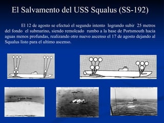 El Salvamento del USS Squalus (SS-192) El 12 de agosto se efectuó el segundo intento  logrando subir  25 metros del fondo  el submarino, siendo remolcado  rumbo a la base de Portsmouth hacia aguas menos profundas, realizando otro nuevo ascenso el 17 de agosto dejando al Squalus listo para el ultimo ascenso.  