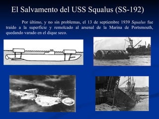 El Salvamento del USS Squalus (SS-192) Por último, y no sin problemas, el 13 de septiembre 1939  Squalus  fue traído a la superficie y remolcado al arsenal de la Marina de Portsmouth, quedando varado en el dique seco.  