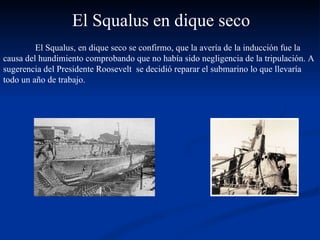 El Squalus, en dique seco se confirmo, que la avería de la inducción fue la causa del hundimiento comprobando que no había sido negligencia de la tripulación. A sugerencia del Presidente Roosevelt  se decidió reparar el submarino lo que llevaría todo un año de trabajo.  El Squalus en dique seco 