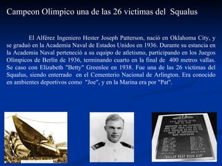 El Alférez Ingeniero Hester Joseph Patterson, nació en Oklahoma City, y se graduó en la Academia Naval de Estados Unidos en 1936. Durante su estancia en la Academia Naval perteneció a su equipo de atletismo, participando en los Juegos Olímpicos de Berlín de 1936, terminando cuarto en la final de  400 metros vallas. Se caso con Elizabeth "Betty" Greenlee en 1938. Fue una de las 26 victimas del Squalus, siendo enterrado  en el Cementerio Nacional de Arlington. Era conocido en ambientes deportivos como  "Joe", y en la Marina era por "Pat".  Campeon Olimpico una de las 26 victimas del  Squalus 