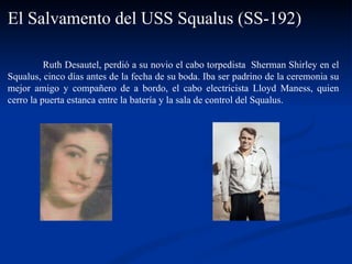 Ruth Desautel, perdió a su novio el cabo torpedista  Sherman Shirley en el Squalus, cinco días antes de la fecha de su boda. Iba ser padrino de la ceremonia su mejor amigo y compañero de a bordo, el cabo electricista Lloyd Maness, quien cerro la puerta estanca entre la batería y la sala de control del Squalus.  El Salvamento del USS Squalus (SS-192) 