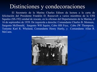 El Secretario de la Marina Charles Edison da lectura a la carta de felicitación del Presidente Franklin D. Roosevelt a varios miembros de la USS Squalus (SS-192) unidad de rescate, en la oficinas del Departamento de la Marina, el 16 de septiembre de 1939. De izquierda a derecha: Comandante Charles B. Momsen,  Sargento McDonald,  Sargento WH Squire, Cabo HH Frye,  Cabo JW Thompson,  Teniente Karl R. Wheland, Comandante Henry Hartly, y  Comandante Allan R. McCann. Distinciones y condecoraciones 