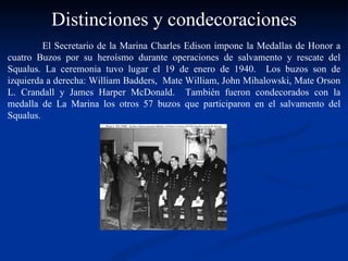 El Secretario de la Marina Charles Edison impone la Medallas de Honor a cuatro Buzos por su heroísmo durante operaciones de salvamento y rescate del Squalus. La ceremonia tuvo lugar el 19 de enero de 1940.  Los buzos son de izquierda a derecha: William Badders,  Mate William, John Mihalowski, Mate Orson L. Crandall y James Harper McDonald.  También fueron condecorados con la medalla de La Marina los otros 57 buzos que participaron en el salvamento del Squalus. Distinciones y condecoraciones 