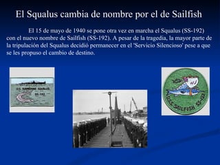El 15 de mayo de 1940 se pone otra vez en marcha el Squalus (SS-192) con el nuevo nombre de Sailfish (SS-192). A pesar de la tragedia, la mayor parte de la tripulación del Squalus decidió permanecer en el 'Servicio Silencioso' pese a que se les propuso el cambio de destino. El Squalus cambia de nombre por el de Sailfish  