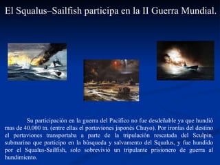 Su participación en la guerra del Pacifico no fue desdeñable ya que hundió mas de 40.000 tn. (entre ellas el portaviones japonés Chuyo). Por ironías del destino el portaviones transportaba a parte de la tripulación rescatada del Sculpin, submarino que participo en la búsqueda y salvamento del Squalus, y fue hundido por el Squalus-Sailfish, solo sobrevivió un tripulante prisionero de guerra al hundimiento.  El Squalus–Sailfish participa en la II Guerra Mundial.  