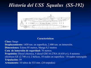 Características Clase:  Sargo Desplazamiento:  1450 ton. en superficie, 2.400 ton. en inmersión.  Dimensiones:  Eslora   95 metros, Manga 8,3 metros Cota  de inmersión de seguridad:  76 metros. Propulsión:  Diesel eléctrica, 4 diesel GM 16-278A (4.610 cv), 4 motores eléctricos GE (2.740 cv); 2 hélices, 18 nudos en superficie / 10 nudos sumergido Tripulación:  59 Armamento:  10 tubos de 533 mm. (24 torpedos) Historia del USS  Squalus  (SS-192) 