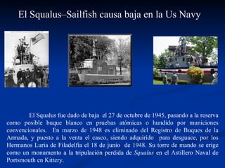 El Squalus fue dado de baja  el 27 de octubre de 1945, pasando a la reserva como posible buque blanco en pruebas atómicas o hundido por municiones convencionales.  En marzo de 1948 es eliminado del Registro de Buques de la Armada, y puesto a la venta el casco, siendo adquirido  para desguace, por los Hermanos Luria de Filadelfia el 18 de junio  de 1948. Su torre de mando se erige como un monumento a la tripulación perdida de  Squalus  en el Astillero Naval de Portsmouth en Kittery.  El Squalus–Sailfish causa baja en la Us Navy  
