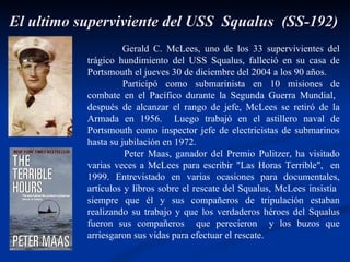 El ultimo superviviente del USS  Squalus  (SS-192) Gerald C. McLees, uno de los 33 supervivientes del trágico hundimiento del USS Squalus, falleció en su casa de Portsmouth el jueves 30 de diciembre del 2004 a los 90 años.  Participó como submarinista en 10 misiones de combate en el Pacífico durante la Segunda Guerra Mundial,  después de alcanzar el rango de jefe, McLees se retiró de la Armada en 1956.  Luego trabajó en el astillero naval de Portsmouth como inspector jefe de electricistas de submarinos hasta su jubilación en 1972.  Peter Maas, ganador del Premio Pulitzer, ha visitado varias veces a McLees para escribir "Las Horas Terrible",  en 1999. Entrevistado en varias ocasiones para documentales, artículos y libros sobre el rescate del Squalus, McLees insistía  siempre que él y sus compañeros de tripulación estaban realizando su trabajo y que los verdaderos héroes del Squalus fueron sus compañeros  que perecieron  y los buzos que arriesgaron sus vidas para efectuar el rescate.  