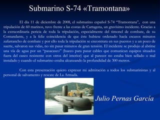 El día 11 de diciembre de 2008, el submarino español S-74 “Tramontana”,  con una tripulación de 60 marinos, tuvo frente a las costas de Cartagena, un gravísimo incidente. Gracias a la extraordinaria pericia de toda la tripulación, especialmente del timonel de combate, de su Comandante, y a la feliz coincidencia de que éste hubiese ordenado hacía escasos minutos zafarrancho de combate y por ello toda la tripulación se encontrara en sus puestos y a un poco de suerte, salvaron sus vidas, no sin pasar minutos de gran tensión. El incidente se produjo al abrirse una vía de agua por un “pasacasco” (hueco para pasar cables que comunican equipos situados fuera del casco resistente con otros del interior) que al parecer no estaba bien sellado o mal instalado y cuando el submarino estaba alcanzando la profundidad de 300 metros.  Con esta presentación quiero expresar mi admiración a todos los submarinistas y al personal de salvamento y rescate de La Armada.  Submarino S-74 «Tramontana» Julio Pernas García 