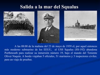 A las 08:00 de la mañana del 23 de mayo de 1939 el, por aquel entonces más moderno submarino de los EEUU,  el USS Squalus (SS-192) abandona Porthmouth para realizar su inmersión número 19, bajo el mando del Teniente Oliver Naquin. A bordo viajaban 5 oficiales, 51 marineros y 3 inspectores civiles. para un viaje de pruebas.  Salida a la mar del Squalus 