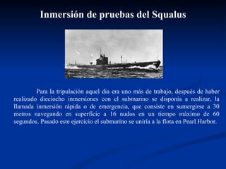 Para la tripulación aquel día era uno más de trabajo, después de haber realizado dieciocho inmersiones con el submarino se disponía a realizar, la llamada inmersión rápida o de emergencia, que consiste en sumergirse a 30 metros navegando en superficie a 16 nudos en un tiempo máximo de 60 segundos. Pasado este ejercicio el submarino se uniría a la flota en Pearl Harbor. Inmersión de pruebas del Squalus 