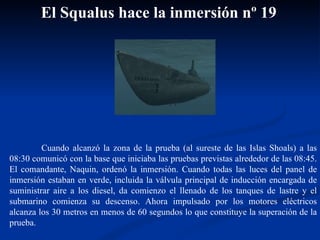 Cuando alcanzó la zona de la prueba (al sureste de las Islas Shoals) a las 08:30 comunicó con la base que iniciaba las pruebas previstas alrededor de las 08:45. El comandante, Naquin, ordenó la inmersión. Cuando todas las luces del panel de inmersión estaban en verde, incluida la válvula principal de inducción encargada de suministrar aire a los diesel, da comienzo el llenado de los tanques de lastre y el submarino comienza su descenso. Ahora impulsado por los motores eléctricos alcanza los 30 metros en menos de 60 segundos lo que constituye la superación de la prueba. El Squalus hace la inmersión nº 19 