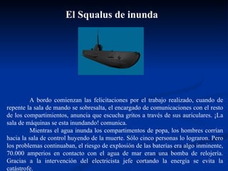 A bordo comienzan las felicitaciones por el trabajo realizado, cuando de repente la sala de mando se sobresalta, el encargado de comunicaciones con el resto de los compartimientos, anuncia que escucha gritos a través de sus auriculares. ¡La sala de máquinas se esta inundando! comunica.  Mientras el agua inunda los compartimentos de popa, los hombres corrían hacia la sala de control huyendo de la muerte. Sólo cinco personas lo lograron. Pero los problemas continuaban, el riesgo de explosión de las baterías era algo inminente, 70.000 amperios en contacto con el agua de mar eran una bomba de relojería. Gracias a la intervención del electricista jefe cortando la energía se evita la catástrofe. El Squalus de inunda  