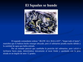 El Squalus se hunde El segundo comandante ordena “ BLOW ALL BALLAST”, “largar todo el lastre”, maniobra que le hubiera hecho emerger aboyado, pero el submarino pesaba mucho debido a la cantidad de agua que había entrado.   Por un instante pareció que cambiaba la posición del submarino, pero volvió a inclinarse hacia popa, deteniéndose únicamente al tocar fondo y quedando con la proa alzada en un ángulo de unos 12 grados.  