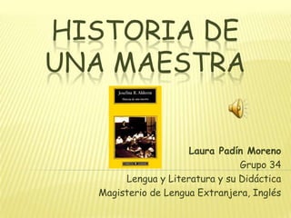 HISTORIA DE
UNA MAESTRA


                     Laura Padín Moreno
                                Grupo 34
       Lengua y Literatura y su Didáctica
  Magisterio de Lengua Extranjera, Inglés
 