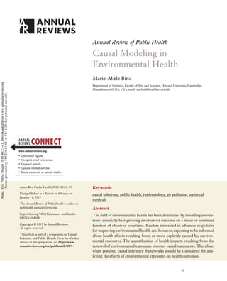 PU40CH03_Bind ARjats.cls February 25, 2019 12:7
Annual Review of Public Health
Causal Modeling in
Environmental Health
Marie-Abèle Bind
Department of Statistics, Faculty of Arts and Sciences, Harvard University, Cambridge,
Massachusetts 02138, USA; email: ma.bind@mail.harvard.edu
Annu. Rev. Public Health 2019. 40:23–43
First published as a Review in Advance on
January 11, 2019
The Annual Review of Public Health is online at
publhealth.annualreviews.org
https://doi.org/10.1146/annurev-publhealth-
040218-044048
Copyright © 2019 by Annual Reviews.
All rights reserved
This article is part of a symposium on Causal
Inference and Public Health. For a list of other
articles in this symposium, see http://www.
annualreviews.org/toc/publhealth/40/1.
Keywords
causal inference, public health, epidemiology, air pollution, statistical
methods
Abstract
The field of environmental health has been dominated by modeling associa-
tions, especially by regressing an observed outcome on a linear or nonlinear
function of observed covariates. Readers interested in advances in policies
for improving environmental health are, however, expecting to be informed
about health effects resulting from, or more explicitly caused by, environ-
mental exposures. The quantification of health impacts resulting from the
removal of environmental exposures involves causal statements. Therefore,
when possible, causal inference frameworks should be considered for ana-
lyzing the effects of environmental exposures on health outcomes.
23
Annu.
Rev.
Public
Health
2019.40:23-43.
Downloaded
from
www.annualreviews.org
Access
provided
by
189.216.51.63
on
01/11/20.
For
personal
use
only.
 