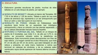 D. ESCULTURA.
 Elaboraron grandes esculturas de piedra, muchas de ellas
talladas en un solo bloque de piedra, por ejemplo:
 MONOLITO DE BENNETT: Ubicado al interior del Templete, DE
7,30 m de altura y 1,20 de ancho. Tallada a partir de una sola
piedra de arenisca roja, representa a un ser antropomorfo que
lleva un cetro y vaso tipo quero en sus manos.
 MONOLITO DE PONCE: Ubicado en Kalasasaya, esta
escultura tiene forma de un sacerdote (ser mitológico
antropomorfo) y lleva un cinturón con las piernas separadas, y
de su cabeza descienden trenzas hacia la espalda.
 INTIPUNKO O PORTADA DEL SOL. Tallado en un bloque de
piedra de 9 toneladas, que mide 3 m. de alto por 3,75 m. de
ancho, se encuentra ubicado sobre la plataforma de
Kalasasaya. Este monumento posee decoraciones con friso de
bajo relieve, y la imagen central es el dios Wiracocha, que mide
81 cm de alto por 54 cm de ancho, que está trabajado en alto
relieve y presenta, en cada mano, bastones o cetros que
terminan en cabezas de cóndores, y de su cabezas salen
veinticuatro rayos donde aparecen de manera alterna círculos y
felinos.
 