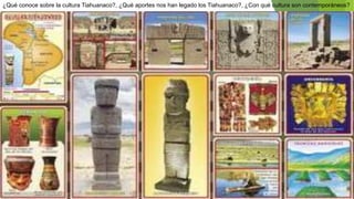 ¿Qué conoce sobre la cultura Tiahuanaco?, ¿Qué aportes nos han legado los Tiahuanaco?, ¿Con qué cultura son contemporáneos?
 
